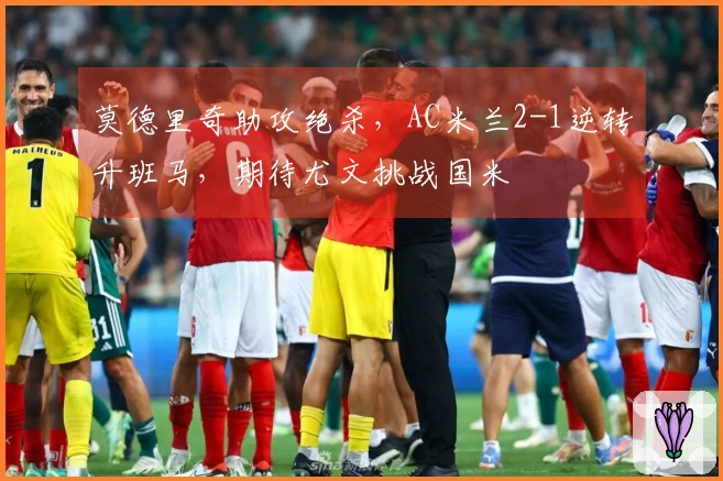 莫德里奇助攻绝杀，AC米兰2-1逆转升班马，期待尤文挑战国米