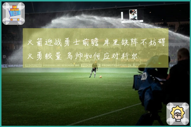 火箭迎战勇士前瞻 库里缺阵不妨碍火勇较量 乌帅如何应对科尔