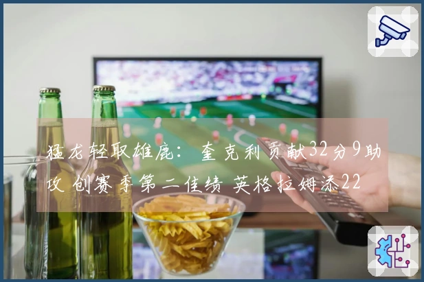 猛龙轻取雄鹿:奎克利贡献32分9助攻 创赛季第二佳绩 英格拉姆添22分6篮板