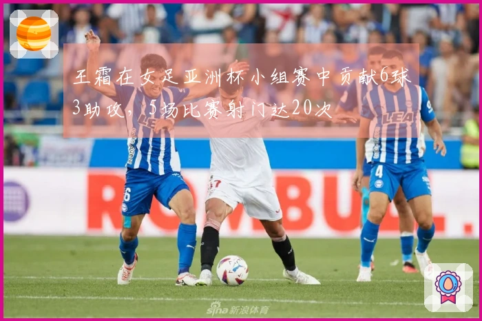 王霜在女足亚洲杯小组赛中贡献6球3助攻，5场比赛射门达20次