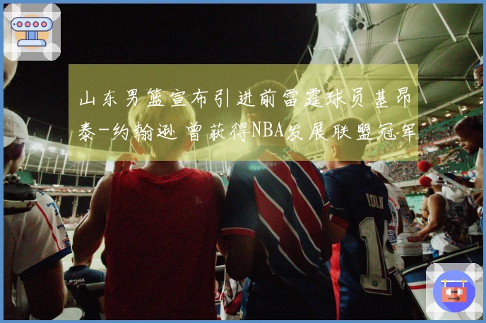 山东男篮宣布引进前雷霆球员基昂泰-约翰逊 曾获得NBA发展联盟冠军