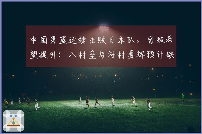 中国男篮连续击败日本队，晋级希望提升：八村垒与河村勇辉预计缺席7月世预赛