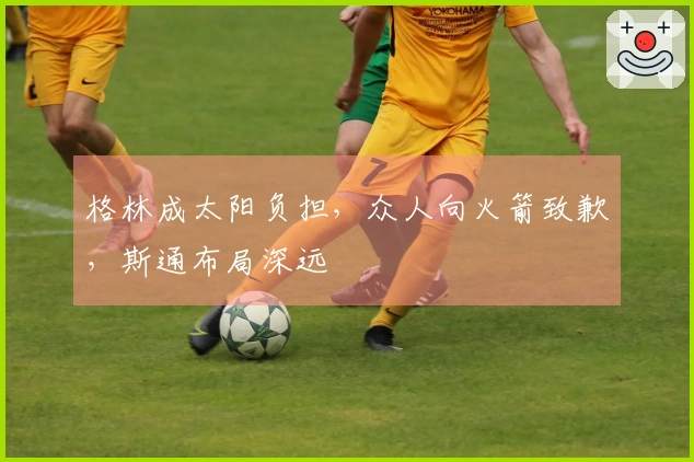 格林成太阳负担，众人向火箭致歉，斯通布局深远