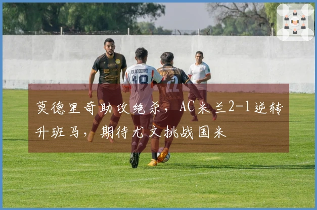 莫德里奇助攻绝杀，AC米兰2-1逆转升班马，期待尤文挑战国米