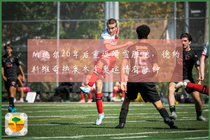 纳达尔26年后重返滑雪胜地，德约科维奇热衷冬季奥运情有独钟