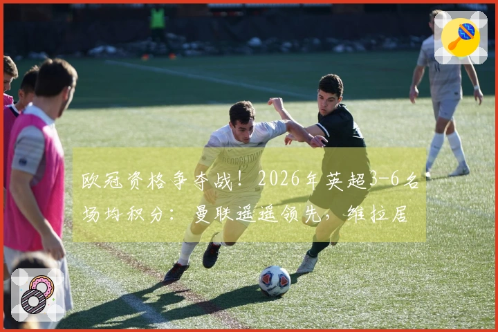 欧冠资格争夺战！2026年英超3-6名场均积分：曼联遥遥领先，维拉居末