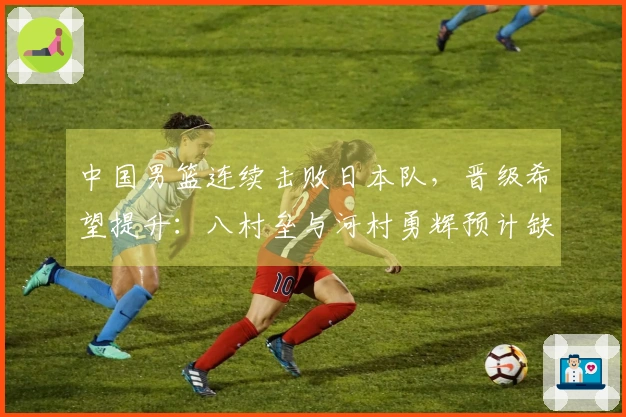 中国男篮连续击败日本队，晋级希望提升：八村垒与河村勇辉预计缺席7月世预赛