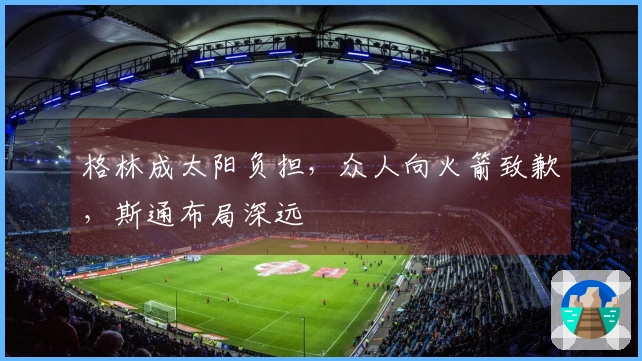 格林成太阳负担，众人向火箭致歉，斯通布局深远