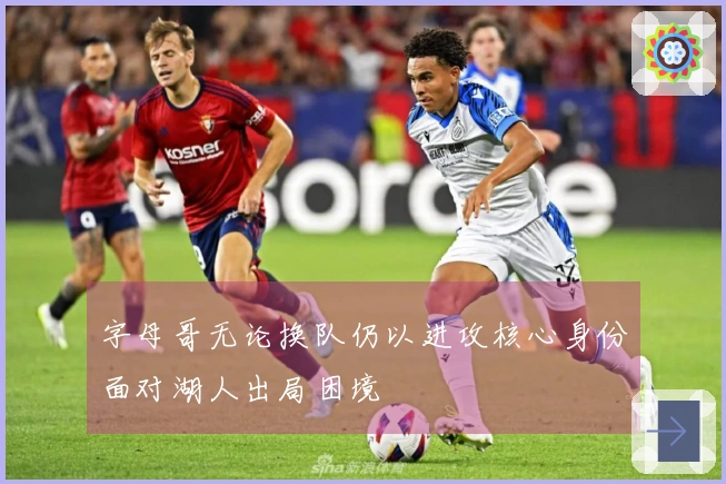 字母哥无论换队仍以进攻核心身份面对湖人出局困境